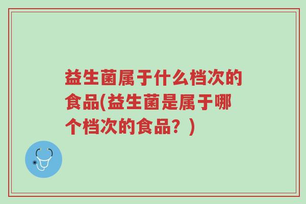 益生菌属于什么档次的食品(益生菌是属于哪个档次的食品?)-第1张图片-超越 益生菌属于什么档次的食品(益生菌是属于哪个档次的食品?)-第1张图片-超越