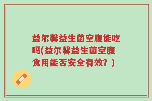 益尔馨益生菌空腹能吃吗(益尔馨益生菌空腹食用能否安全有效?)-第1张图片-超越 益尔馨益生菌空腹能吃吗(益尔馨益生菌空腹食用能否安全有效?)-第1张图片-超越