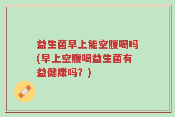 益生菌早上能空腹喝吗(早上空腹喝益生菌有益健康吗?)-第1张图片-超越 益生菌早上能空腹喝吗(早上空腹喝益生菌有益健康吗?)-第1张图片-超越