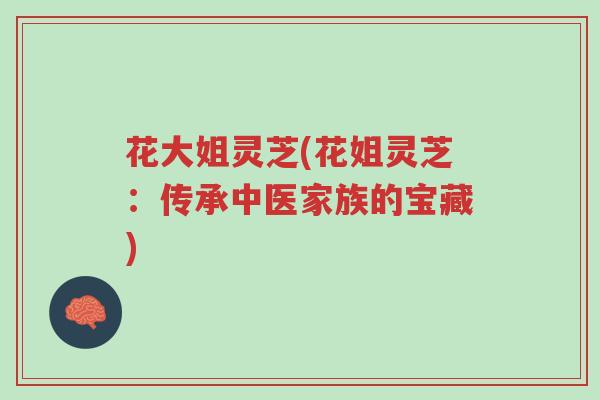 花大姐灵芝(花姐灵芝:传承中医家族的宝藏)-第1张图片-超越 花大姐灵芝(花姐灵芝:传承中医家族的宝藏)-第1张图片-超越