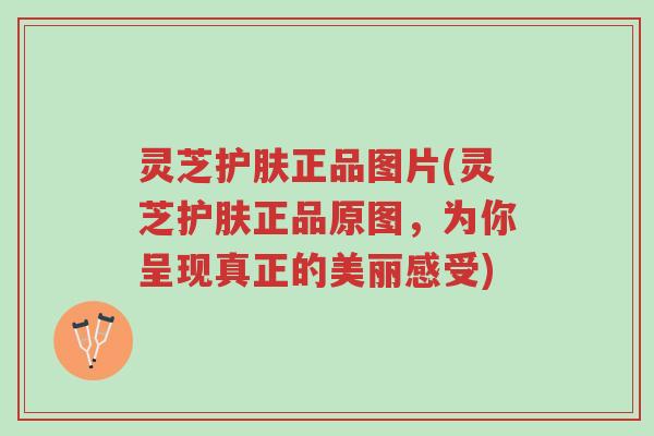 灵芝护肤正品图片(灵芝护肤正品原图,为你呈现真正的美丽感受)-第1张图片-超越 灵芝护肤正品图片(灵芝护肤正品原图,为你呈现真正的美丽感受)-第1张图片-超越