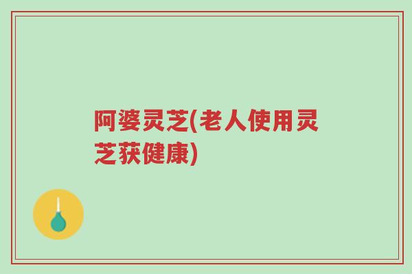 阿婆灵芝(老人使用灵芝获健康)-第1张图片-超越 阿婆灵芝(老人使用灵芝获健康)-第1张图片-超越
