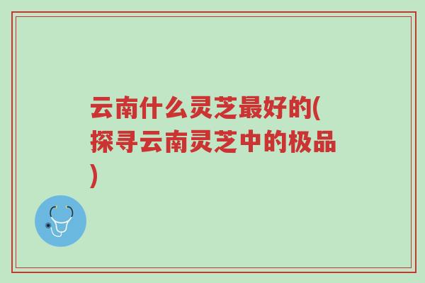 云南什么灵芝最好的(探寻云南灵芝中的极品)-第1张图片-超越