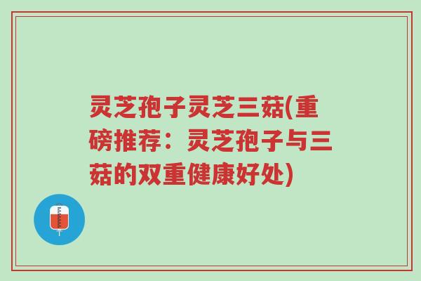 灵芝孢子灵芝三菇(重磅推荐：灵芝孢子与三菇的双重健康好处)-第1张图片-超越