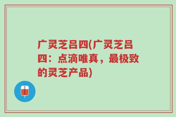 广灵芝吕四(广灵芝吕四：点滴唯真，最极致的灵芝产品)-第1张图片-超越
