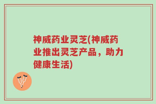 神威药业灵芝(神威药业推出灵芝产品,助力健康生活)-第1张图片-超越 神威药业灵芝(神威药业推出灵芝产品,助力健康生活)-第1张图片-超越