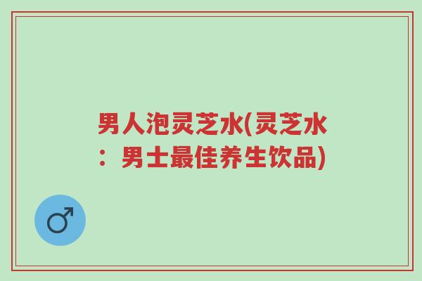 男人泡灵芝水(灵芝水:男士最佳养生饮品)-第1张图片-超越 男人泡灵芝水(灵芝水:男士最佳养生饮品)-第1张图片-超越