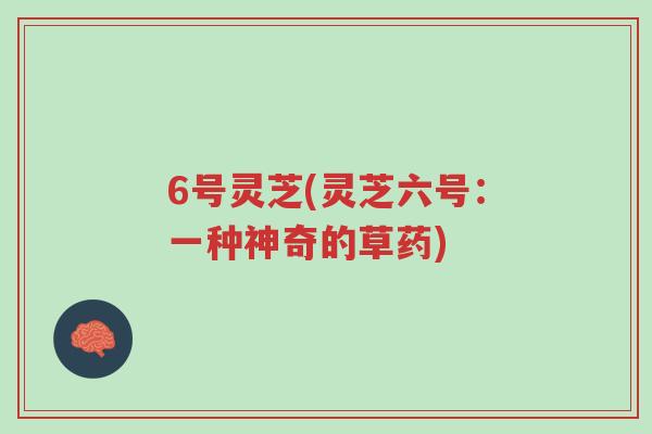 6号灵芝(灵芝六号：一种神奇的草药)-第1张图片-超越
