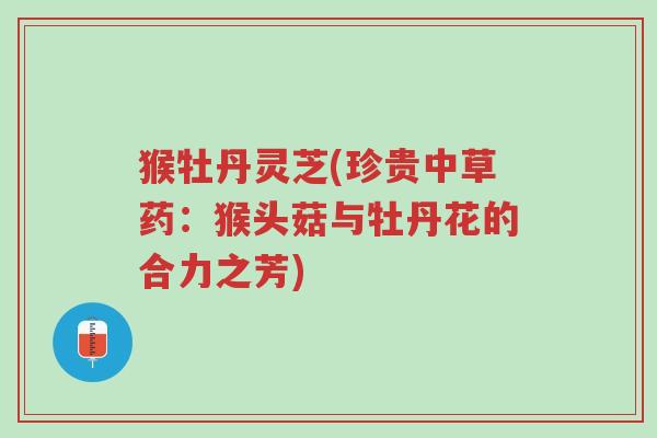 猴牡丹灵芝(珍贵中草药:猴头菇与牡丹花的合力之芳)-第1张图片-超越 猴牡丹灵芝(珍贵中草药:猴头菇与牡丹花的合力之芳)-第1张图片-超越