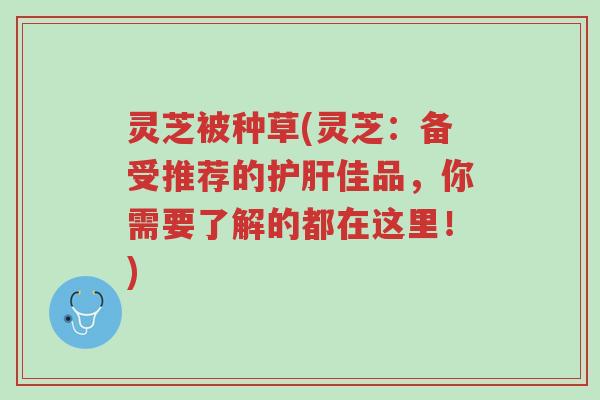 灵芝被种草(灵芝:备受推荐的护肝佳品,你需要了解的都在这里!)-第1张图片-超越 灵芝被种草(灵芝:备受推荐的护肝佳品,你需要了解的都在这里!)-第1张图片-超越