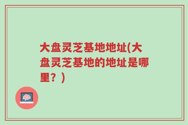 大盘灵芝基地地址(大盘灵芝基地的地址是哪里?)-第1张图片-超越 大盘灵芝基地地址(大盘灵芝基地的地址是哪里?)-第1张图片-超越