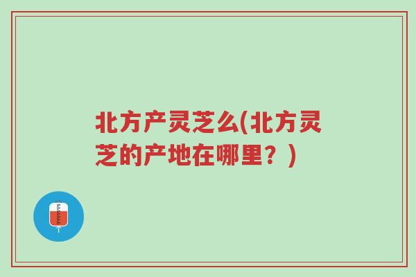 北方产灵芝么(北方灵芝的产地在哪里?)-第1张图片-超越 北方产灵芝么(北方灵芝的产地在哪里?)-第1张图片-超越