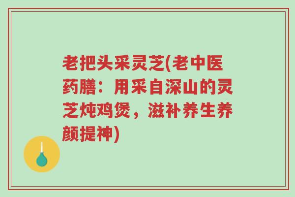 老把头采灵芝(老中医药膳:用采自深山的灵芝炖鸡煲,滋补养生养颜提神)-第1张图片-超越 老把头采灵芝(老中医药膳:用采自深山的灵芝炖鸡煲,滋补养生养颜提神)-第1张图片-超越