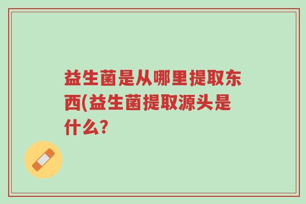 益生菌是从哪里提取东西(益生菌提取源头是什么?-第1张图片-超越 益生菌是从哪里提取东西(益生菌提取源头是什么?-第1张图片-超越