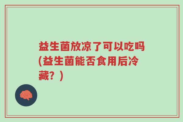 益生菌放凉了可以吃吗(益生菌能否食用后冷藏?)-第1张图片-超越 益生菌放凉了可以吃吗(益生菌能否食用后冷藏?)-第1张图片-超越