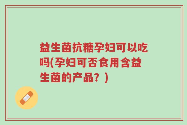益生菌抗糖孕妇可以吃吗(孕妇可否食用含益生菌的产品?)-第1张图片-超越 益生菌抗糖孕妇可以吃吗(孕妇可否食用含益生菌的产品?)-第1张图片-超越