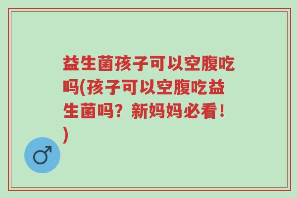 益生菌孩子可以空腹吃吗(孩子可以空腹吃益生菌吗?新妈妈必看!)-第1张图片-超越 益生菌孩子可以空腹吃吗(孩子可以空腹吃益生菌吗?新妈妈必看!)-第1张图片-超越