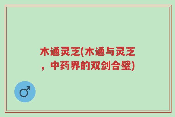 木通灵芝(木通与灵芝,中药界的双剑合璧)-第1张图片-超越 木通灵芝(木通与灵芝,中药界的双剑合璧)-第1张图片-超越