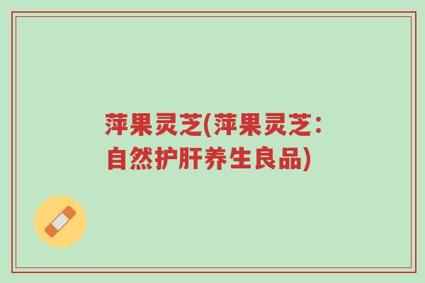 萍果灵芝(萍果灵芝:自然护肝养生良品)-第1张图片-超越 萍果灵芝(萍果灵芝:自然护肝养生良品)-第1张图片-超越