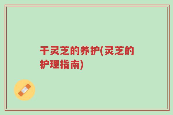 干灵芝的养护(灵芝的护理指南)-第1张图片-超越 干灵芝的养护(灵芝的护理指南)-第1张图片-超越