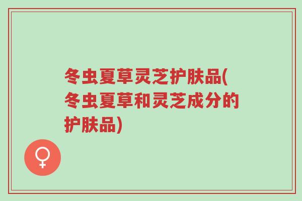 冬虫夏草灵芝护肤品(冬虫夏草和灵芝成分的护肤品)-第1张图片-超越 冬虫夏草灵芝护肤品(冬虫夏草和灵芝成分的护肤品)-第1张图片-超越