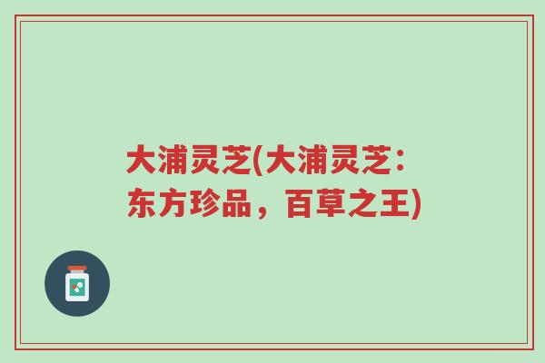 大浦灵芝(大浦灵芝:东方珍品,百草之王)-第1张图片-超越 大浦灵芝(大浦灵芝:东方珍品,百草之王)-第1张图片-超越