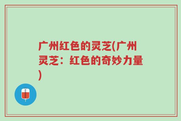 广州红色的灵芝(广州灵芝:红色的奇妙力量)-第1张图片-超越 广州红色的灵芝(广州灵芝:红色的奇妙力量)-第1张图片-超越