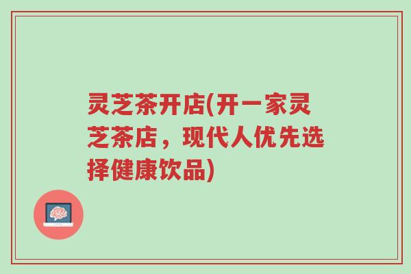 灵芝茶开店(开一家灵芝茶店,现代人优先选择健康饮品)-第1张图片-超越 灵芝茶开店(开一家灵芝茶店,现代人优先选择健康饮品)-第1张图片-超越