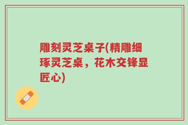 雕刻灵芝桌子(精雕细琢灵芝桌，花木交锋显匠心)-第1张图片-超越