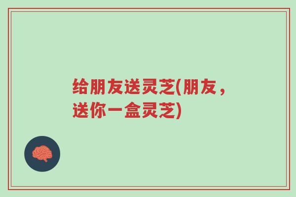 给朋友送灵芝(朋友,送你一盒灵芝)-第1张图片-超越 给朋友送灵芝(朋友,送你一盒灵芝)-第1张图片-超越
