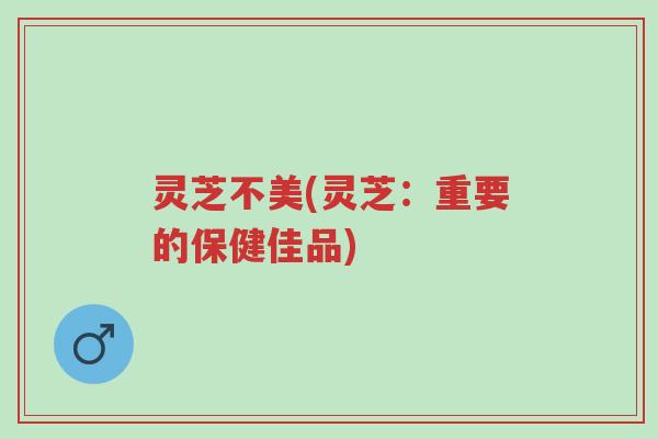 灵芝不美(灵芝:重要的保健佳品)-第1张图片-超越 灵芝不美(灵芝:重要的保健佳品)-第1张图片-超越
