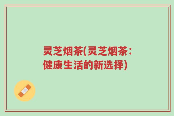 灵芝烟茶(灵芝烟茶:健康生活的新选择)-第1张图片-超越 灵芝烟茶(灵芝烟茶:健康生活的新选择)-第1张图片-超越