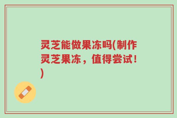 灵芝能做果冻吗(制作灵芝果冻,值得尝试!)-第1张图片-超越 灵芝能做果冻吗(制作灵芝果冻,值得尝试!)-第1张图片-超越