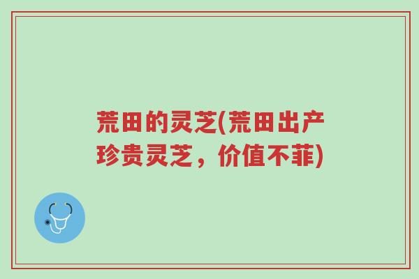 荒田的灵芝(荒田出产珍贵灵芝，价值不菲)-第1张图片-超越