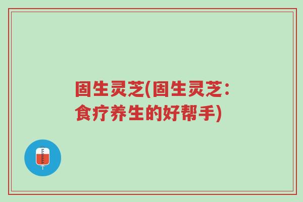固生灵芝(固生灵芝:食疗养生的好帮手)-第1张图片-超越 固生灵芝(固生灵芝:食疗养生的好帮手)-第1张图片-超越