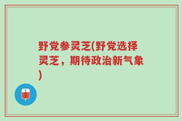 野党参灵芝(野党选择灵芝,期待政治新气象)-第1张图片-超越 野党参灵芝(野党选择灵芝,期待政治新气象)-第1张图片-超越
