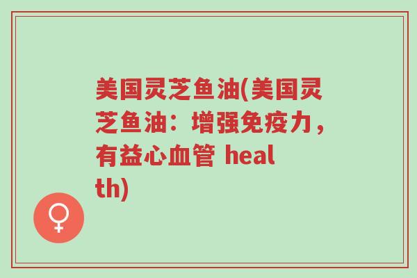 美国灵芝鱼油(美国灵芝鱼油:增强免疫力,有益心血管 health)-第1张图片-超越 美国灵芝鱼油(美国灵芝鱼油:增强免疫力,有益心血管 health)-第1张图片-超越