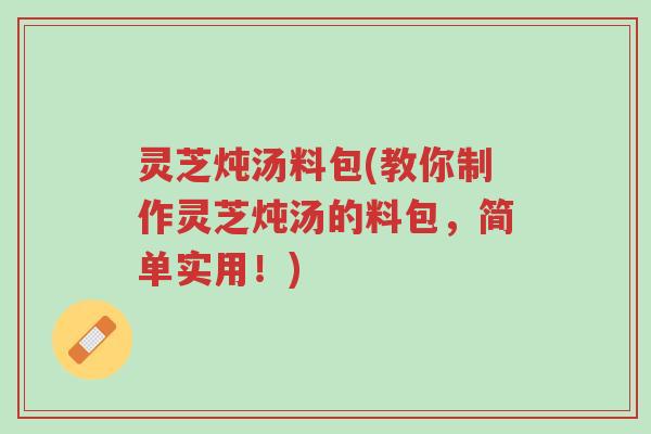 灵芝炖汤料包(教你制作灵芝炖汤的料包，简单实用！)-第1张图片-超越