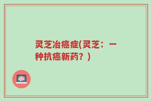 灵芝冶癌症(灵芝:一种抗癌新药?)-第1张图片-超越 灵芝冶癌症(灵芝:一种抗癌新药?)-第1张图片-超越