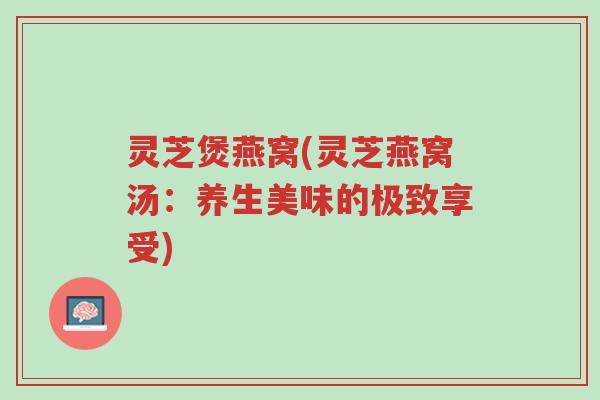灵芝煲燕窝(灵芝燕窝汤:养生美味的极致享受)-第1张图片-超越 灵芝煲燕窝(灵芝燕窝汤:养生美味的极致享受)-第1张图片-超越
