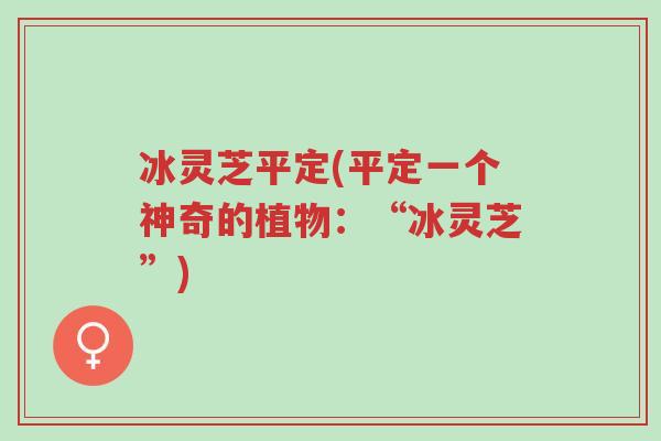 冰灵芝平定(平定一个神奇的植物:“冰灵芝”)-第1张图片-超越 冰灵芝平定(平定一个神奇的植物:“冰灵芝”)-第1张图片-超越