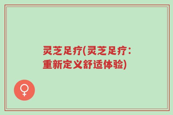 灵芝足疗(灵芝足疗:重新定义舒适体验)-第1张图片-超越 灵芝足疗(灵芝足疗:重新定义舒适体验)-第1张图片-超越