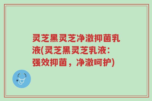 灵芝黑灵芝净澈抑菌乳液(灵芝黑灵芝乳液：强效抑菌，净澈呵护)-第1张图片-超越