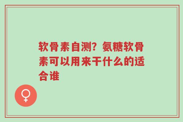 软骨素自测？氨糖软骨素可以用来干什么的适合谁-第1张图片-超越