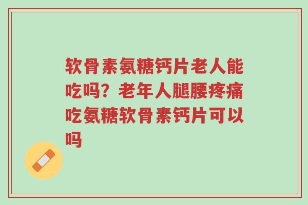 软骨素氨糖钙片老人能吃吗？老年人腿腰疼痛吃氨糖软骨素钙片可以吗-第1张图片-超越