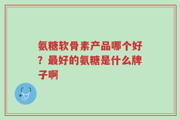 氨糖软骨素产品哪个好?最好的氨糖是什么牌子啊-第1张图片-超越 氨糖软骨素产品哪个好?最好的氨糖是什么牌子啊-第1张图片-超越