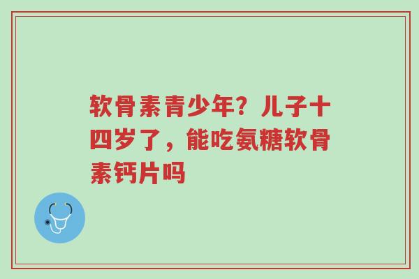 软骨素青少年?儿子十四岁了,能吃氨糖软骨素钙片吗-第1张图片-超越 软骨素青少年?儿子十四岁了,能吃氨糖软骨素钙片吗-第1张图片-超越