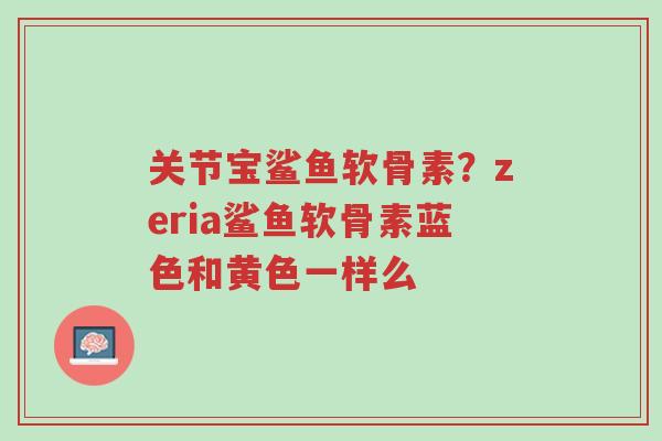 关节宝鲨鱼软骨素?zeria鲨鱼软骨素蓝色和黄色一样么-第1张图片-超越 关节宝鲨鱼软骨素?zeria鲨鱼软骨素蓝色和黄色一样么-第1张图片-超越