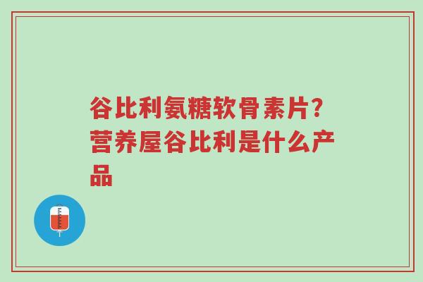 谷比利氨糖软骨素片?营养屋谷比利是什么产品-第1张图片-超越 谷比利氨糖软骨素片?营养屋谷比利是什么产品-第1张图片-超越