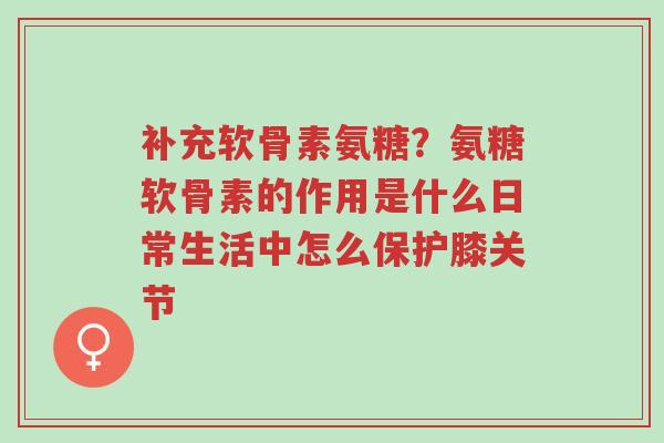 补充软骨素氨糖?氨糖软骨素的作用是什么日常生活中怎么保护膝关节-第1张图片-超越 补充软骨素氨糖?氨糖软骨素的作用是什么日常生活中怎么保护膝关节-第1张图片-超越